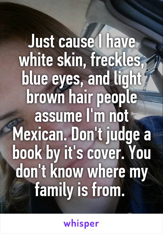 Just cause I have white skin, freckles, blue eyes, and light brown hair people assume I'm not Mexican. Don't judge a book by it's cover. You don't know where my family is from. 