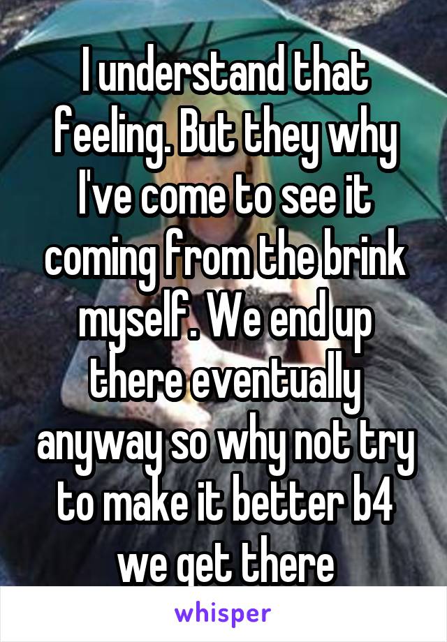 I understand that feeling. But they why I've come to see it coming from the brink myself. We end up there eventually anyway so why not try to make it better b4 we get there