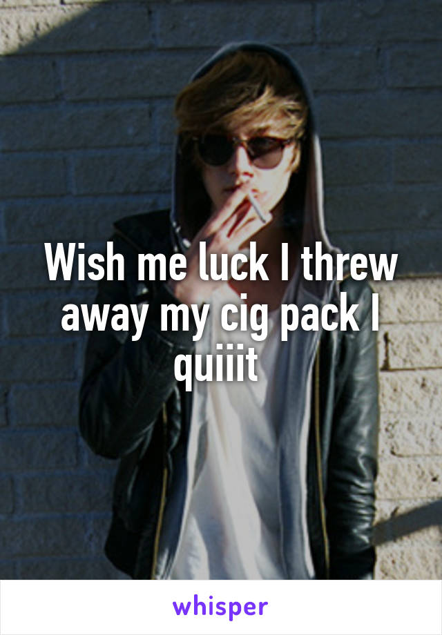 Wish me luck I threw away my cig pack I quiiit 