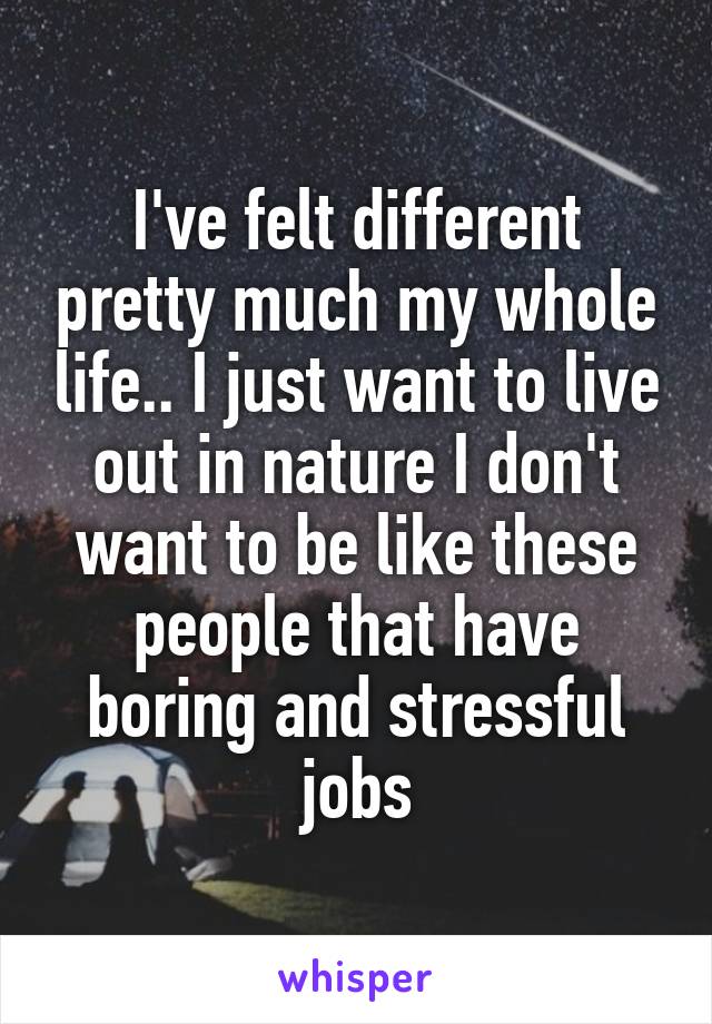 I've felt different pretty much my whole life.. I just want to live out in nature I don't want to be like these people that have boring and stressful jobs