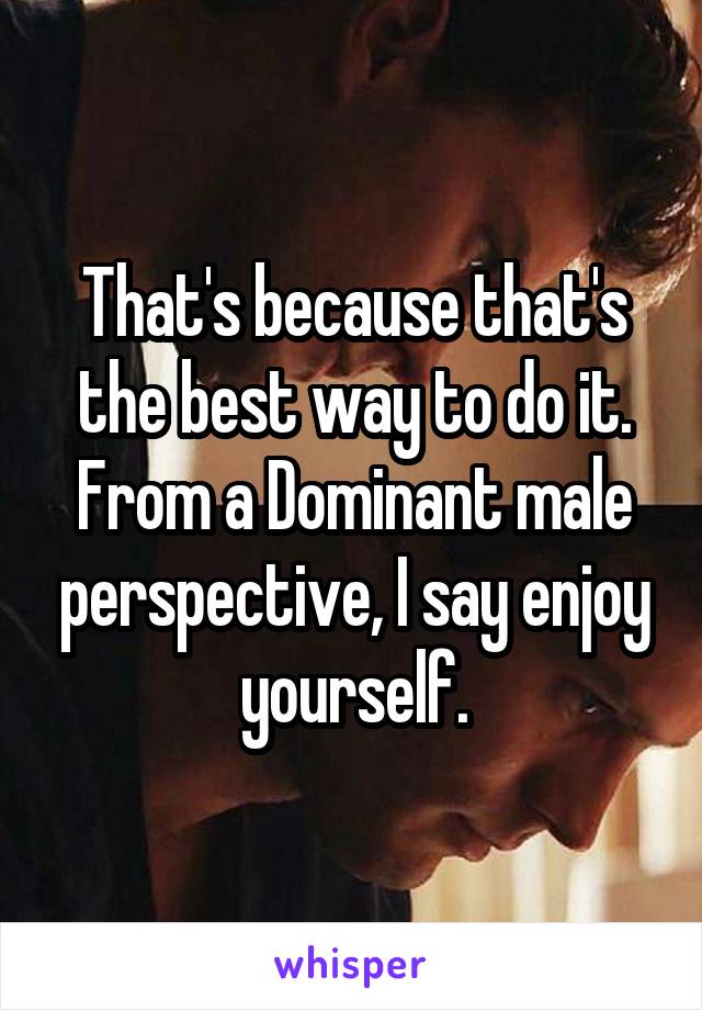 That's because that's the best way to do it.
From a Dominant male perspective, I say enjoy yourself.