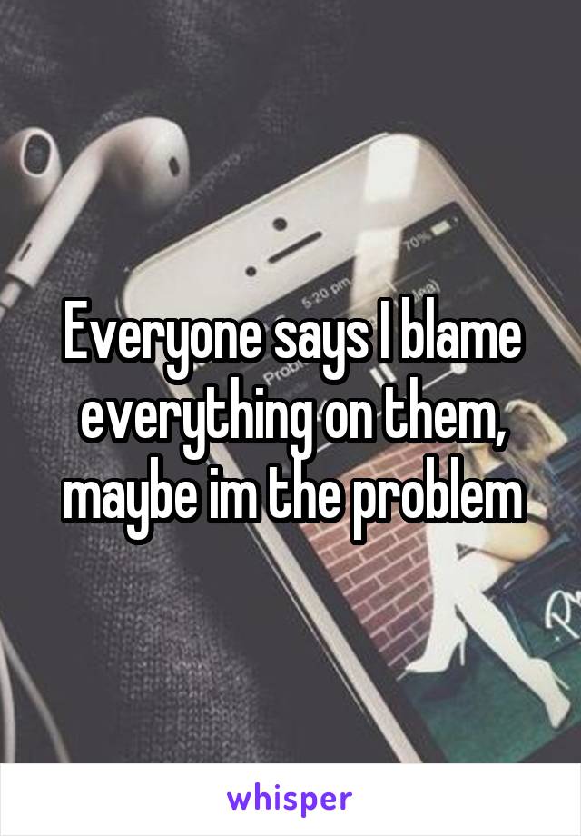 Everyone says I blame everything on them, maybe im the problem