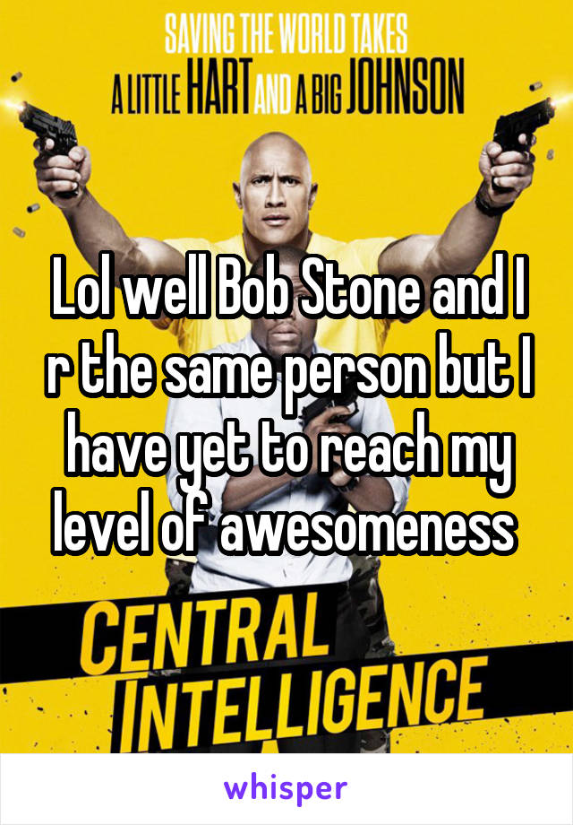 Lol well Bob Stone and I r the same person but I have yet to reach my level of awesomeness 