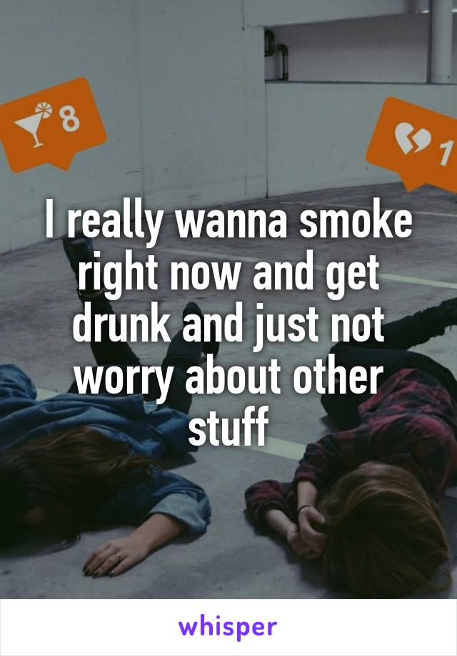 I really wanna smoke right now and get drunk and just not worry about other stuff
