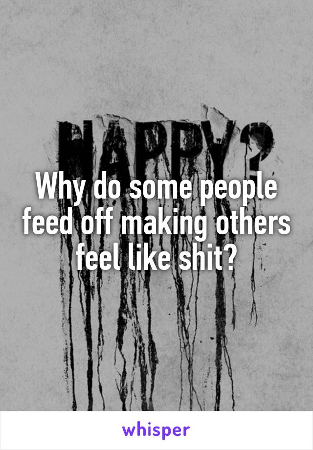 Why do some people feed off making others feel like shit?