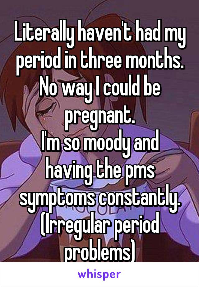 Literally haven't had my period in three months.
No way I could be pregnant.
I'm so moody and having the pms symptoms constantly.
(Irregular period problems)