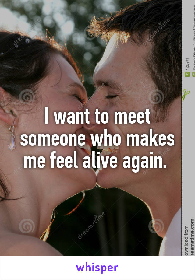 I want to meet someone who makes me feel alive again. 