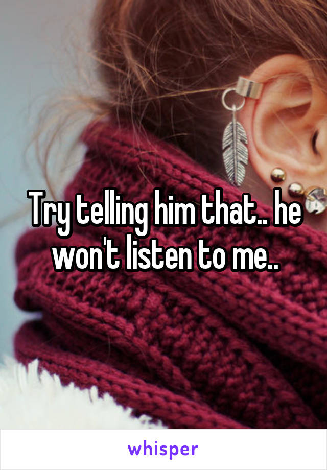 Try telling him that.. he won't listen to me..
