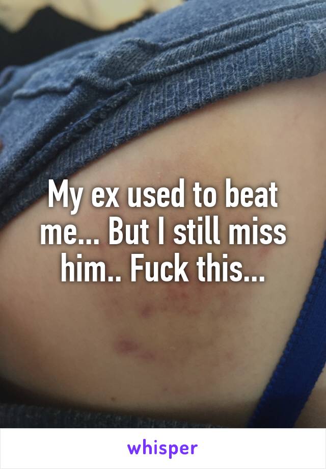 My ex used to beat me... But I still miss him.. Fuck this...