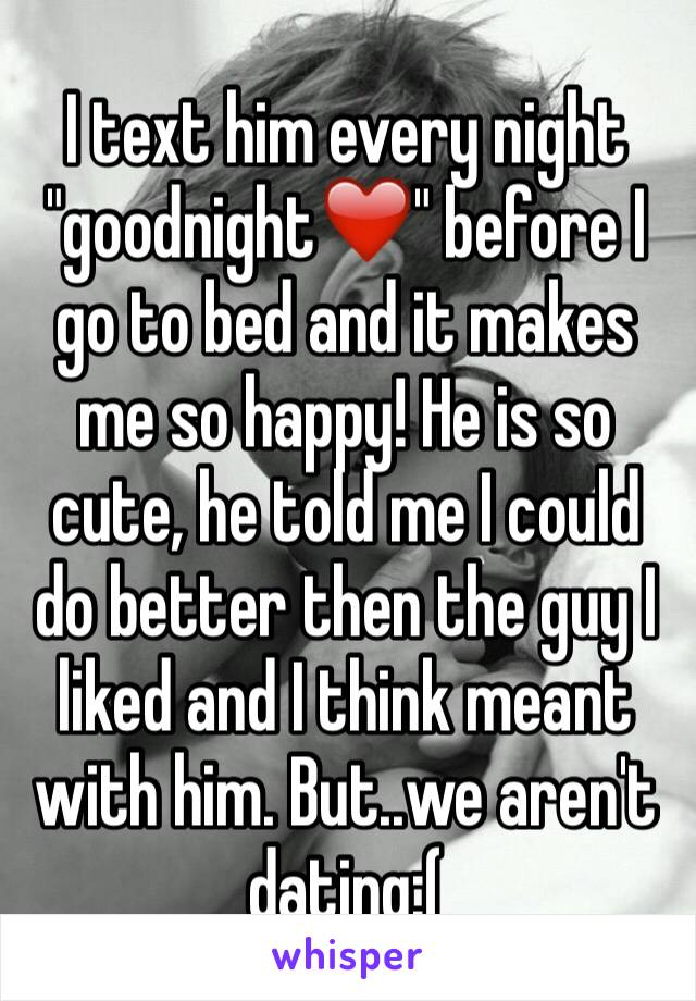 I text him every night "goodnight❤️" before I go to bed and it makes me so happy! He is so cute, he told me I could do better then the guy I liked and I think meant with him. But..we aren't dating:(