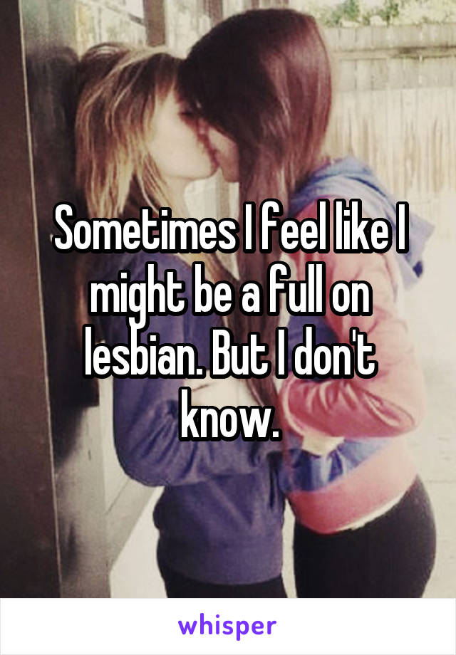 Sometimes I feel like I might be a full on lesbian. But I don't know.