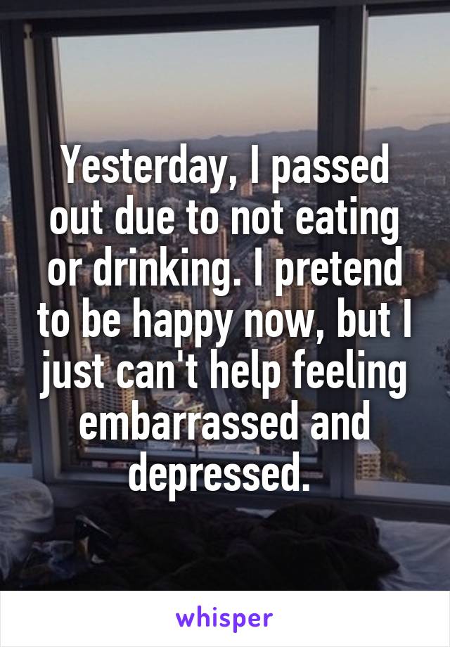 Yesterday, I passed out due to not eating or drinking. I pretend to be happy now, but I just can't help feeling embarrassed and depressed. 