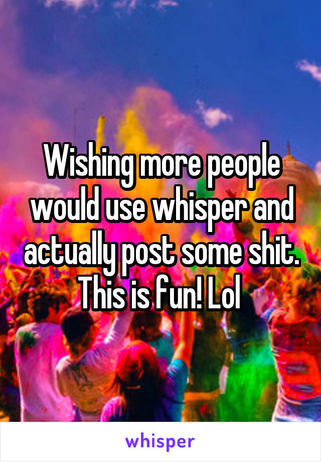 Wishing more people would use whisper and actually post some shit. This is fun! Lol 