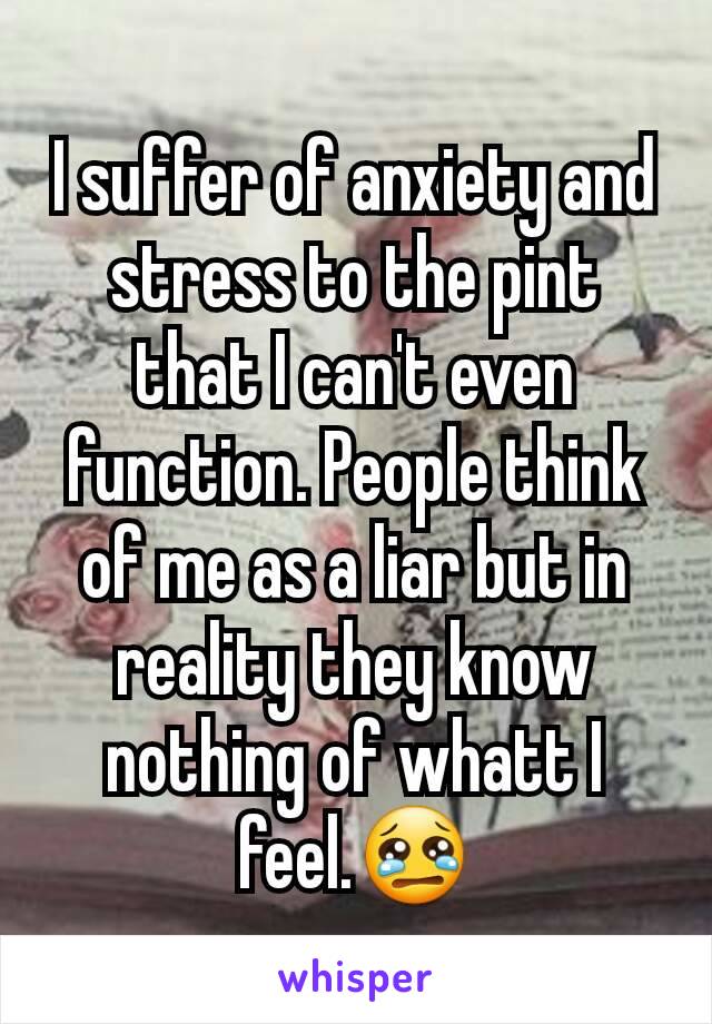 I suffer of anxiety and stress to the pint that I can't even function. People think of me as a liar but in reality they know nothing of whatt I feel.😢