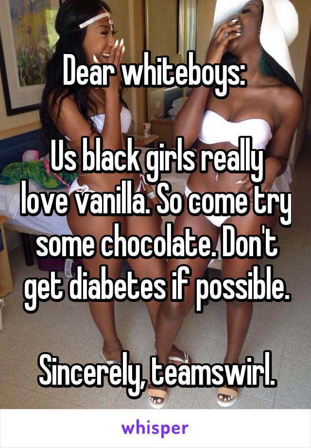 Dear whiteboys: 

Us black girls really love vanilla. So come try some chocolate. Don't get diabetes if possible.

Sincerely, teamswirl.