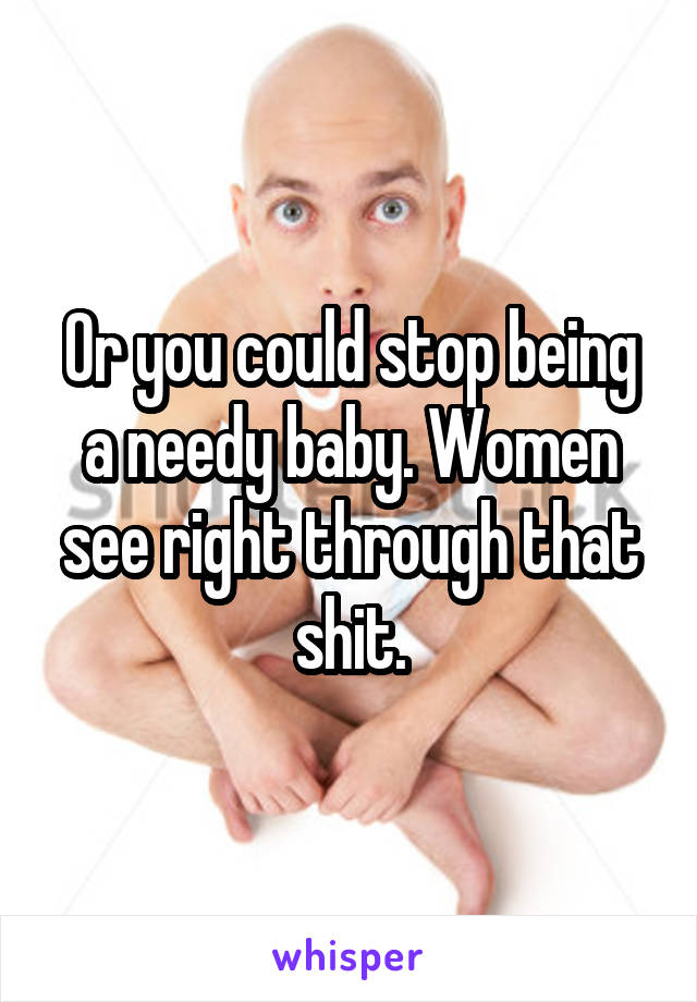 Or you could stop being a needy baby. Women see right through that shit.