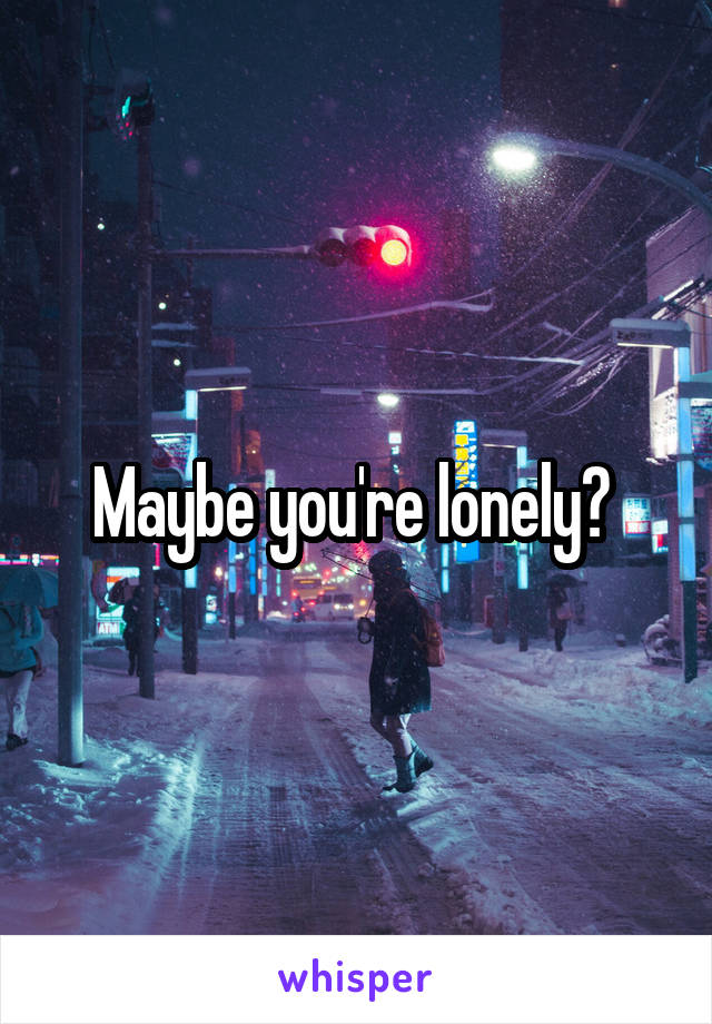 Maybe you're lonely? 
