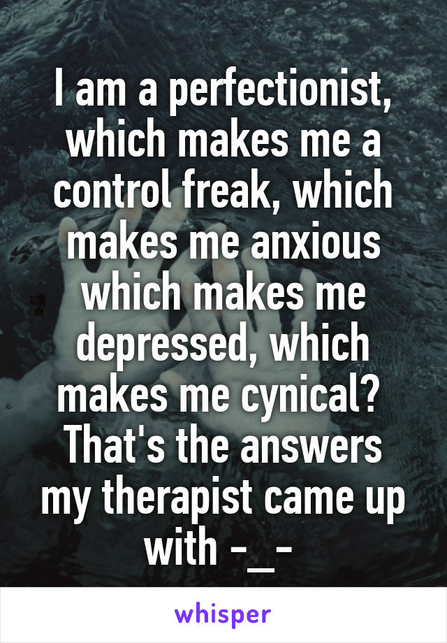 I am a perfectionist, which makes me a control freak, which makes me anxious which makes me depressed, which makes me cynical? 
That's the answers my therapist came up with -_- 