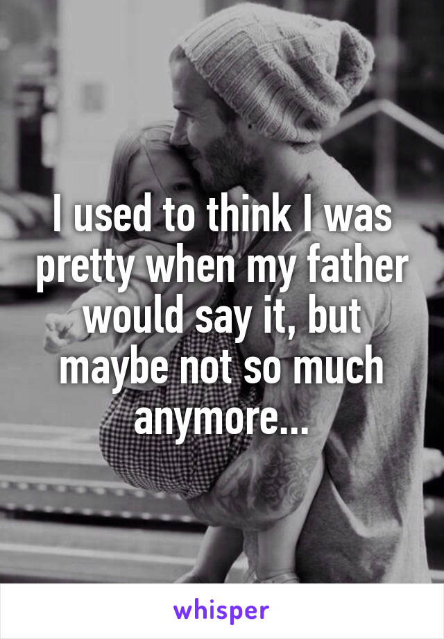 I used to think I was pretty when my father would say it, but maybe not so much anymore...