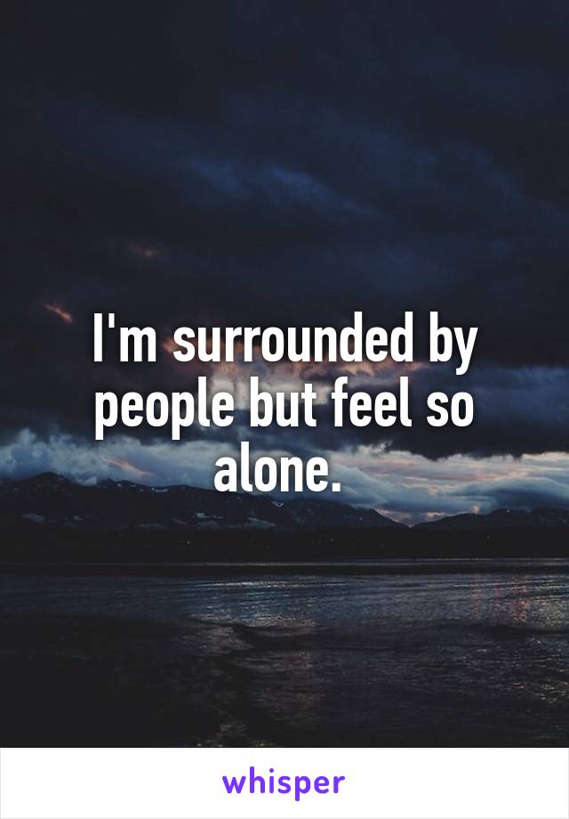 I'm surrounded by people but feel so alone. 