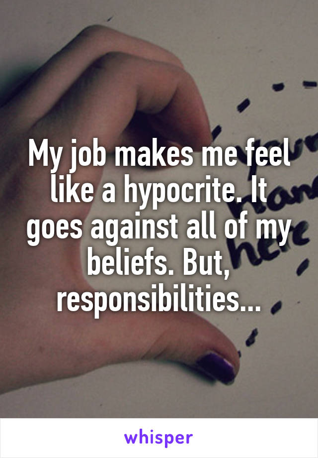My job makes me feel like a hypocrite. It goes against all of my beliefs. But, responsibilities...