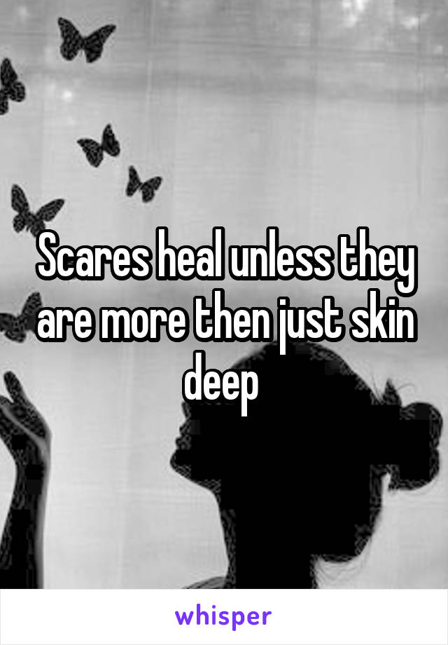 Scares heal unless they are more then just skin deep 