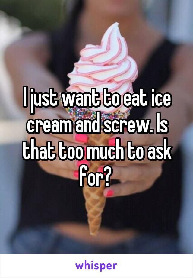 I just want to eat ice cream and screw. Is that too much to ask for? 