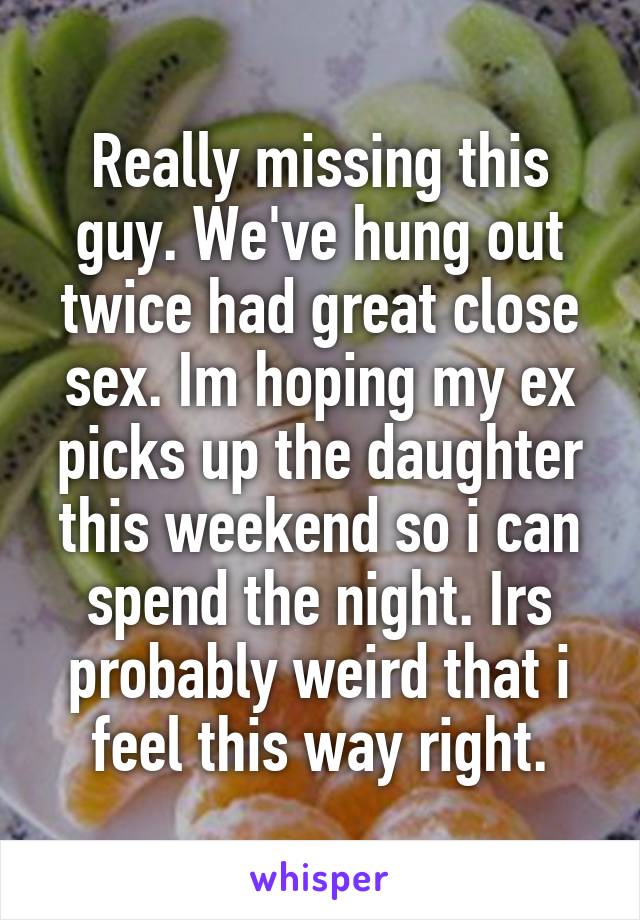 Really missing this guy. We've hung out twice had great close sex. Im hoping my ex picks up the daughter this weekend so i can spend the night. Irs probably weird that i feel this way right.