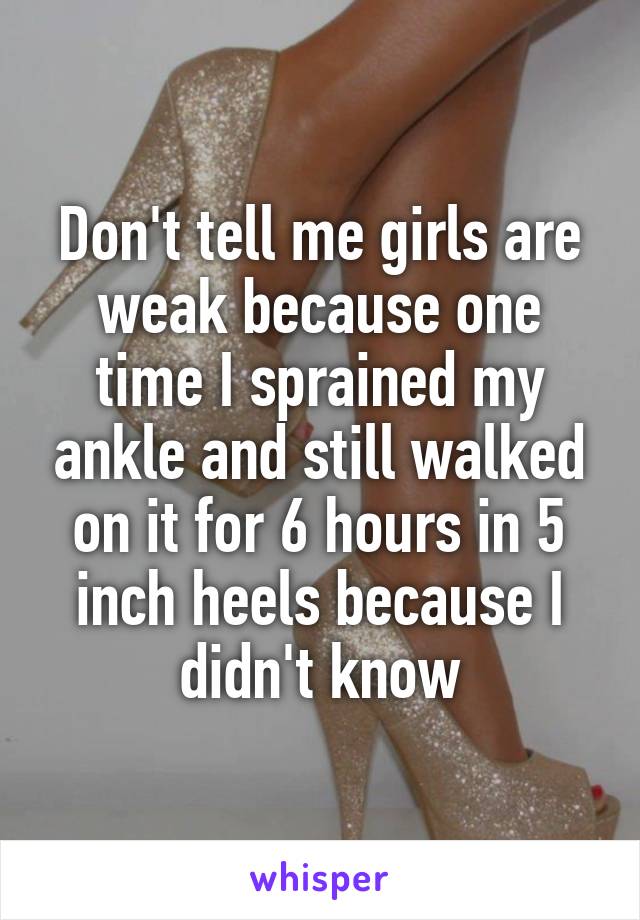 Don't tell me girls are weak because one time I sprained my ankle and still walked on it for 6 hours in 5 inch heels because I didn't know