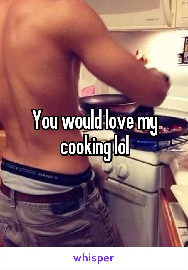 You would love my cooking lol