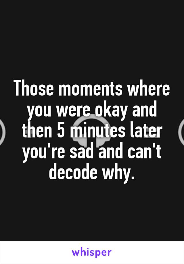 Those moments where you were okay and then 5 minutes later you're sad and can't decode why.