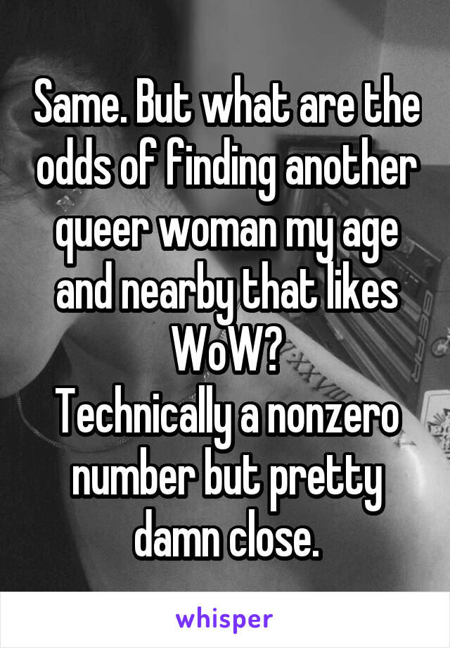 Same. But what are the odds of finding another queer woman my age and nearby that likes WoW?
Technically a nonzero number but pretty damn close.