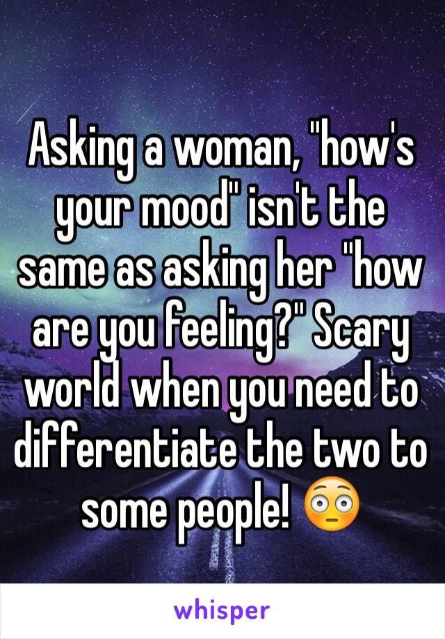 Asking a woman, "how's your mood" isn't the same as asking her "how are you feeling?" Scary world when you need to differentiate the two to some people! 😳