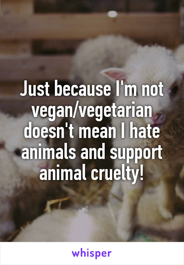 Just because I'm not vegan/vegetarian doesn't mean I hate animals and support animal cruelty!