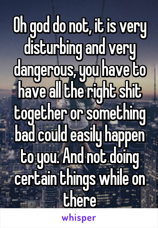 Oh god do not, it is very disturbing and very dangerous, you have to have all the right shit together or something bad could easily happen to you. And not doing certain things while on there