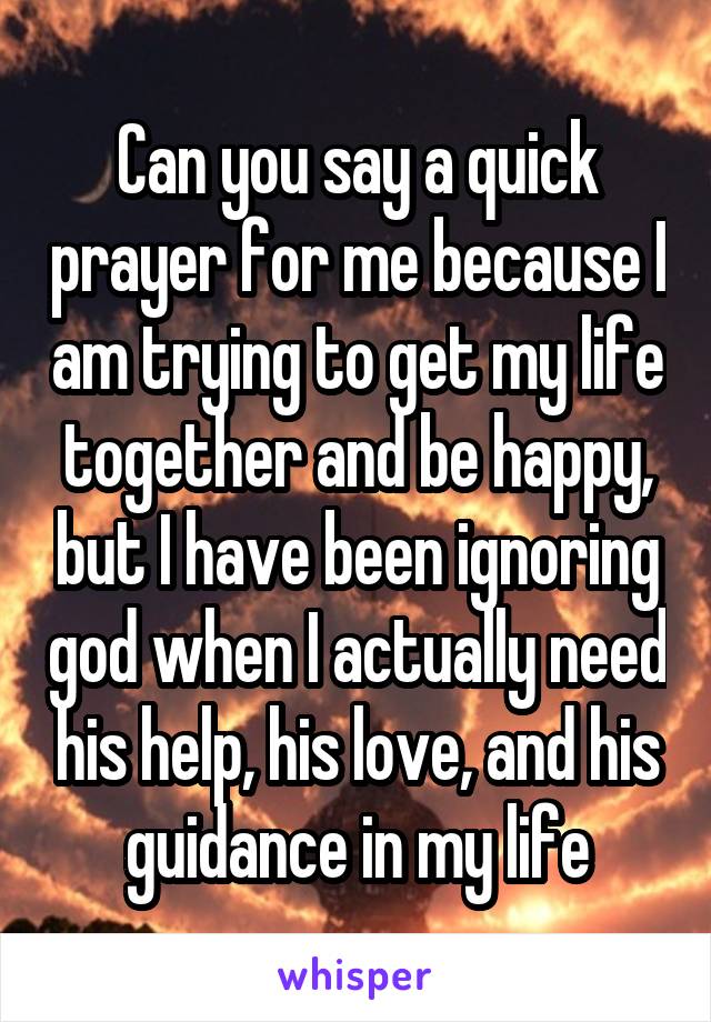 Can you say a quick prayer for me because I am trying to get my life together and be happy, but I have been ignoring god when I actually need his help, his love, and his guidance in my life