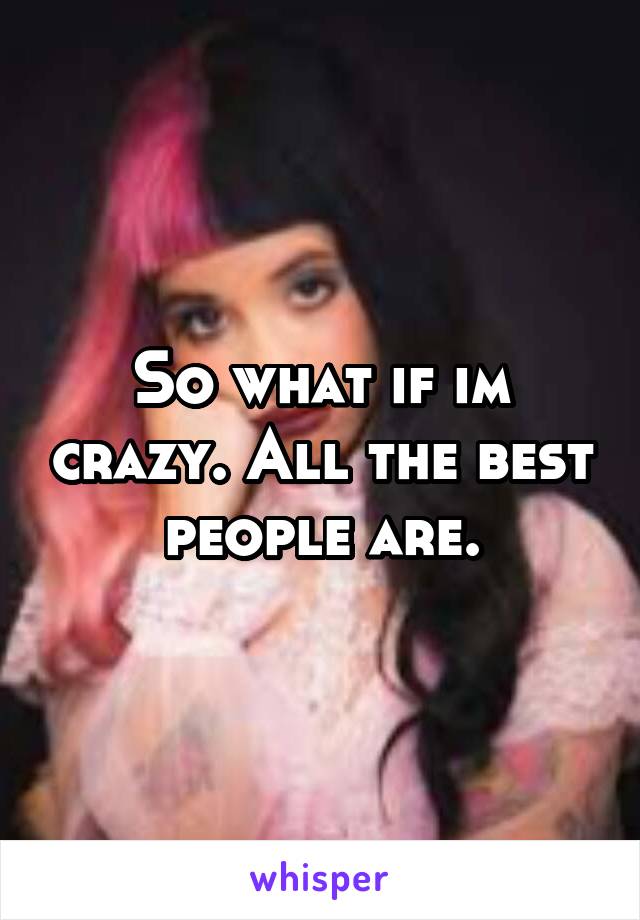 So what if im crazy. All the best people are.