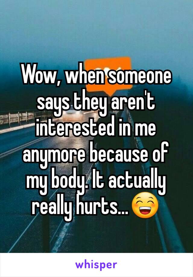 Wow, when someone says they aren't interested in me anymore because of my body. It actually really hurts...😁