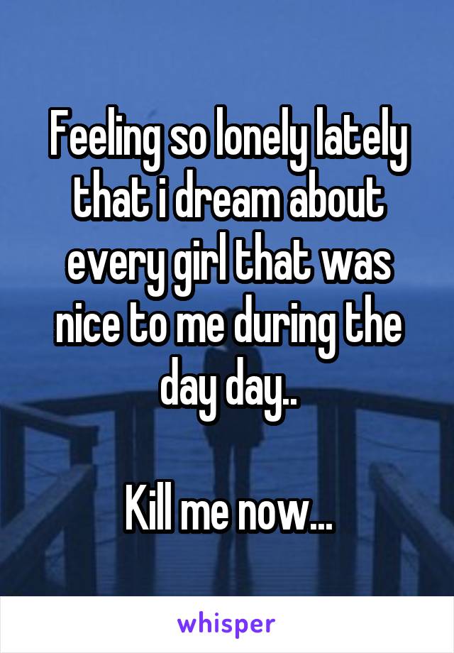 Feeling so lonely lately that i dream about every girl that was nice to me during the day day..

Kill me now...