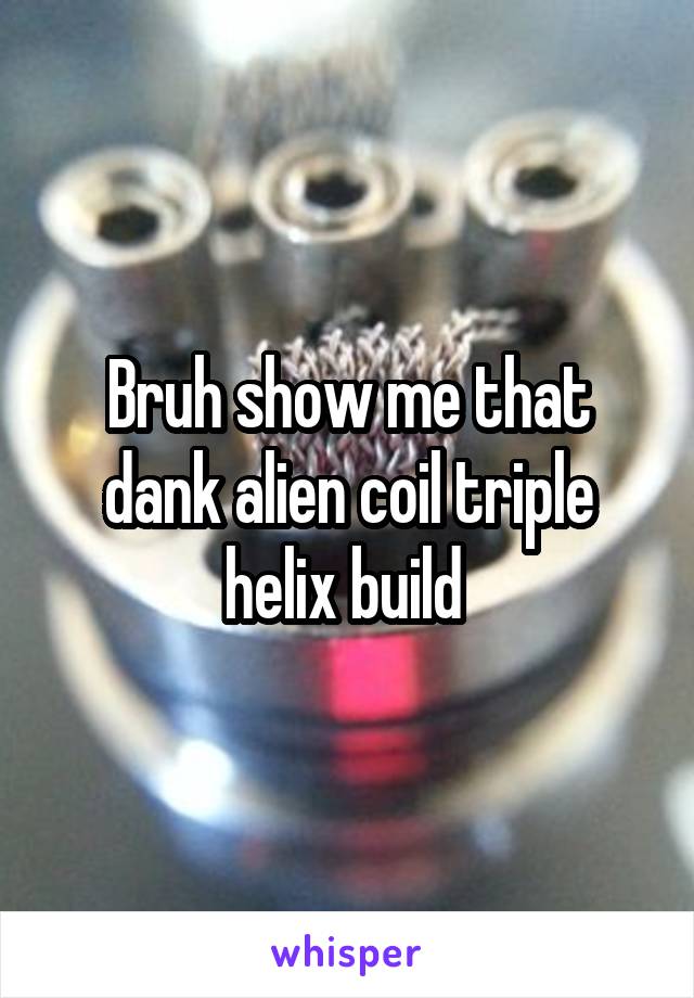 Bruh show me that dank alien coil triple helix build 
