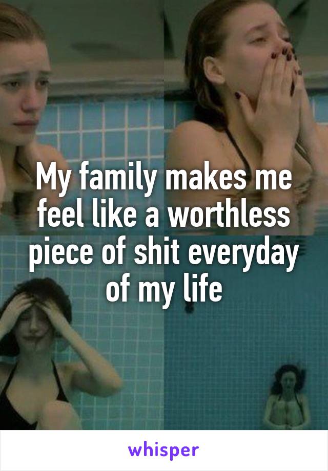 My family makes me feel like a worthless piece of shit everyday of my life