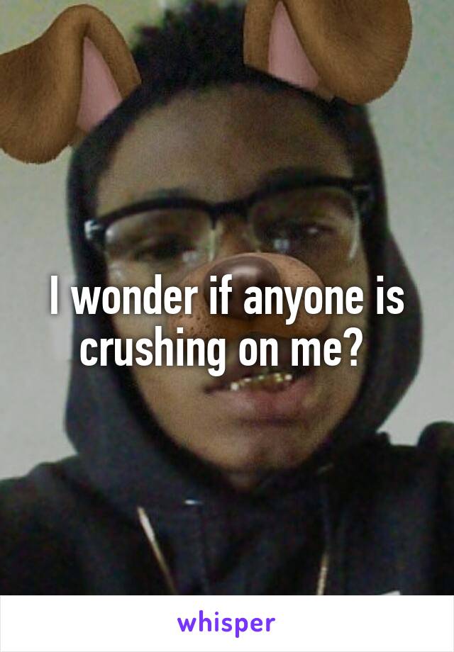 I wonder if anyone is crushing on me? 