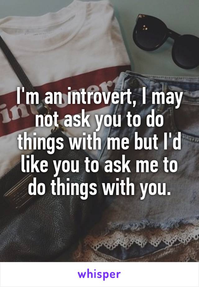 I'm an introvert, I may not ask you to do things with me but I'd like you to ask me to do things with you.