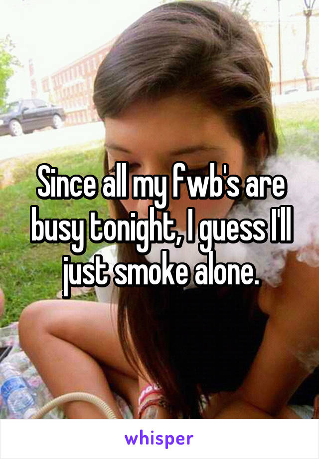 Since all my fwb's are busy tonight, I guess I'll just smoke alone.