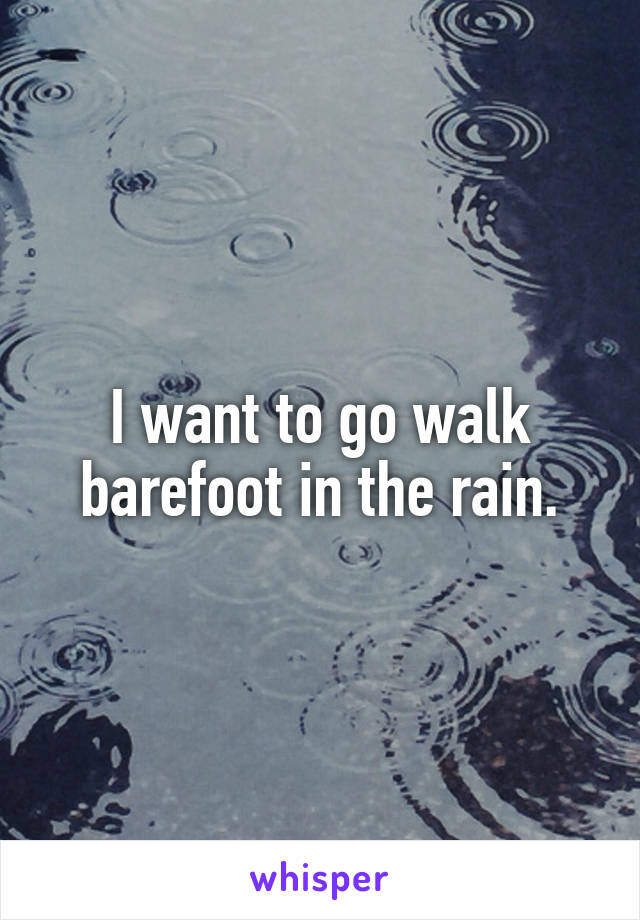 I want to go walk barefoot in the rain.