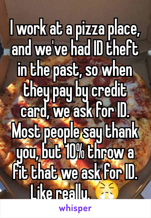 I work at a pizza place, and we've had ID theft in the past, so when they pay by credit card, we ask for ID. Most people say thank you, but 10% throw a fit that we ask for ID. Like really. 😤