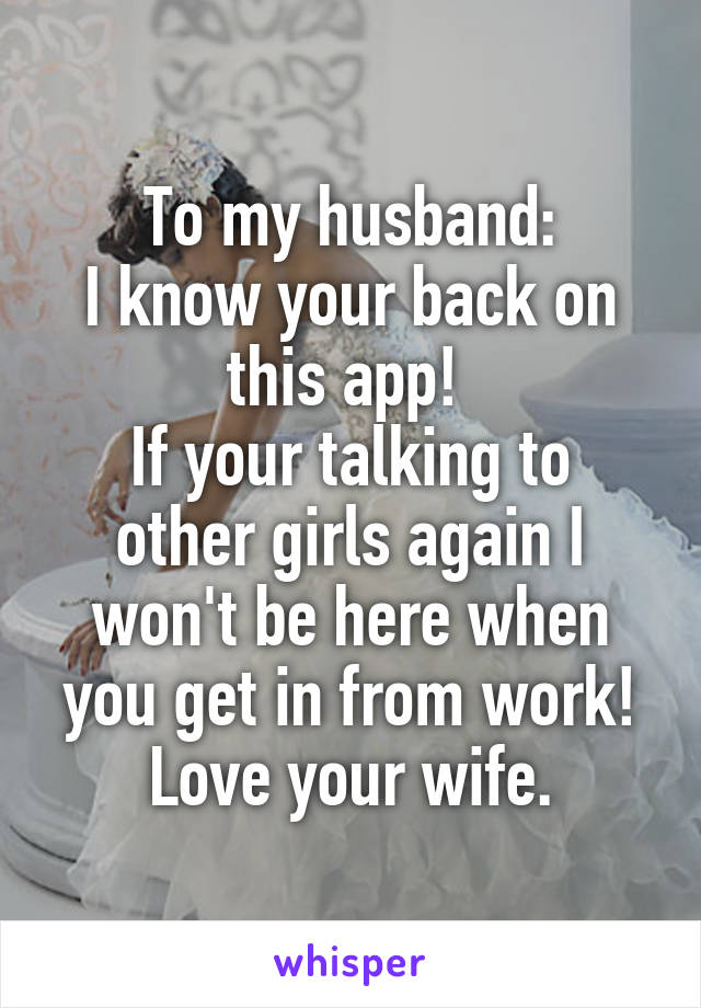 To my husband:
I know your back on this app! 
If your talking to other girls again I won't be here when you get in from work!
Love your wife.