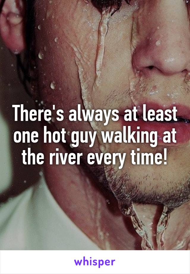 There's always at least one hot guy walking at the river every time!
