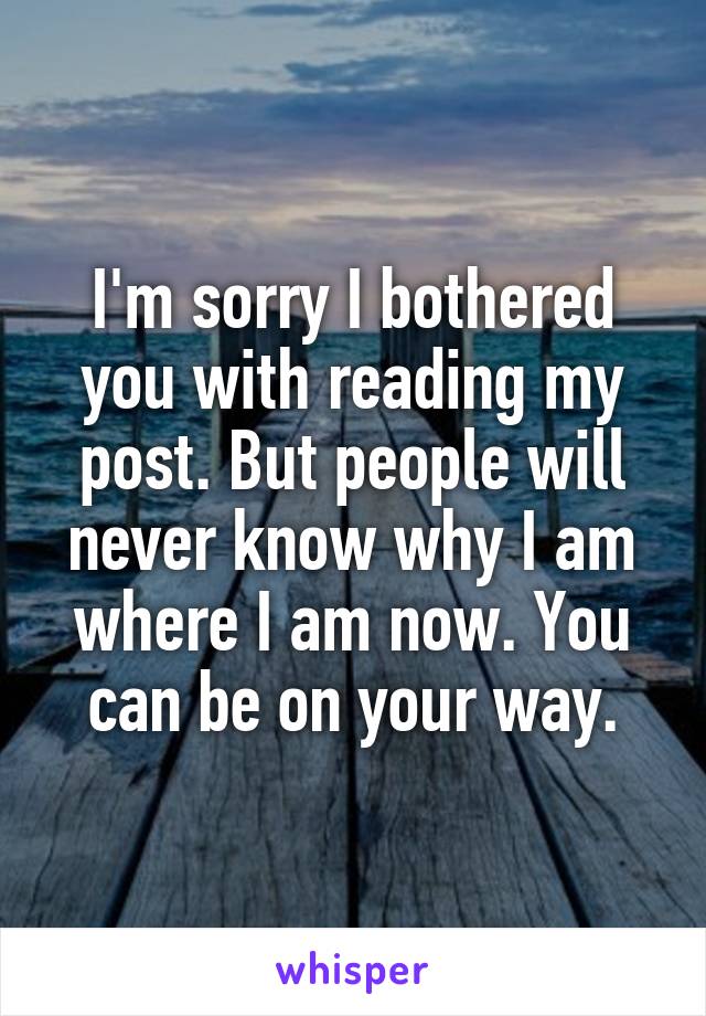 I'm sorry I bothered you with reading my post. But people will never know why I am where I am now. You can be on your way.