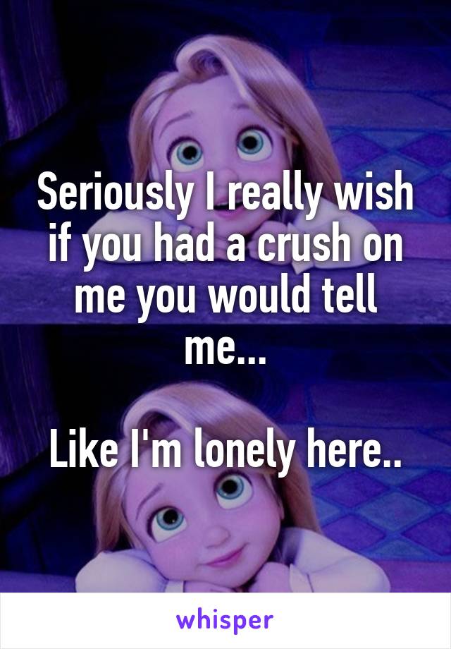Seriously I really wish if you had a crush on me you would tell me...

Like I'm lonely here..